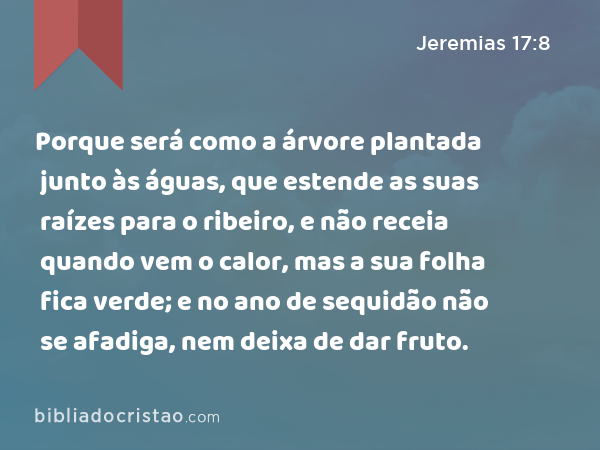 Porque será como a árvore plantada junto às águas, que estende as suas raízes para o ribeiro, e não receia quando vem o calor, mas a sua folha fica verde; e no ano de sequidão não se afadiga, nem deixa de dar fruto. - Jeremias 17:8