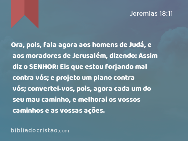 Ora, pois, fala agora aos homens de Judá, e aos moradores de Jerusalém, dizendo: Assim diz o SENHOR: Eis que estou forjando mal contra vós; e projeto um plano contra vós; convertei-vos, pois, agora cada um do seu mau caminho, e melhorai os vossos caminhos e as vossas ações. - Jeremias 18:11