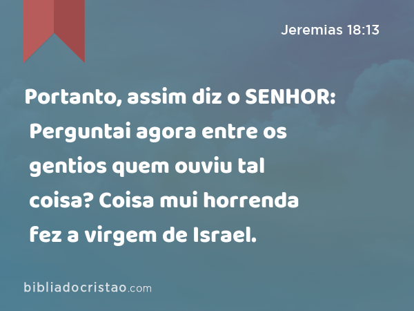 Portanto, assim diz o SENHOR: Perguntai agora entre os gentios quem ouviu tal coisa? Coisa mui horrenda fez a virgem de Israel. - Jeremias 18:13