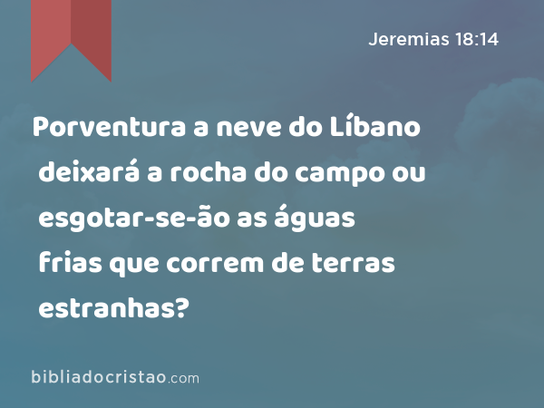 Porventura a neve do Líbano deixará a rocha do campo ou esgotar-se-ão as águas frias que correm de terras estranhas? - Jeremias 18:14