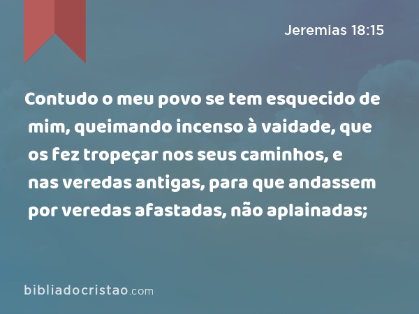 Contudo o meu povo se tem esquecido de mim, queimando incenso à vaidade, que os fez tropeçar nos seus caminhos, e nas veredas antigas, para que andassem por veredas afastadas, não aplainadas; - Jeremias 18:15