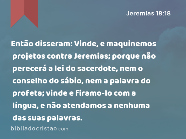 Então disseram: Vinde, e maquinemos projetos contra Jeremias; porque não perecerá a lei do sacerdote, nem o conselho do sábio, nem a palavra do profeta; vinde e firamo-lo com a língua, e não atendamos a nenhuma das suas palavras. - Jeremias 18:18