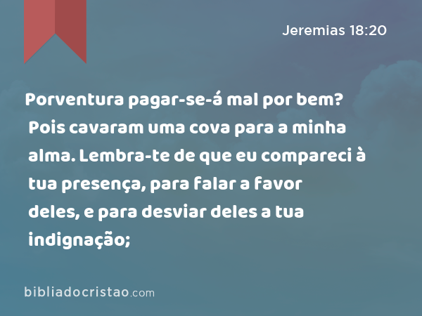 Porventura pagar-se-á mal por bem? Pois cavaram uma cova para a minha alma. Lembra-te de que eu compareci à tua presença, para falar a favor deles, e para desviar deles a tua indignação; - Jeremias 18:20