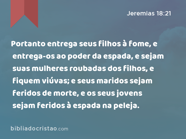 Portanto entrega seus filhos à fome, e entrega-os ao poder da espada, e sejam suas mulheres roubadas dos filhos, e fiquem viúvas; e seus maridos sejam feridos de morte, e os seus jovens sejam feridos à espada na peleja. - Jeremias 18:21