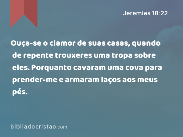 Ouça-se o clamor de suas casas, quando de repente trouxeres uma tropa sobre eles. Porquanto cavaram uma cova para prender-me e armaram laços aos meus pés. - Jeremias 18:22