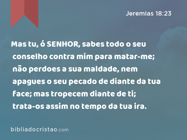 Mas tu, ó SENHOR, sabes todo o seu conselho contra mim para matar-me; não perdoes a sua maldade, nem apagues o seu pecado de diante da tua face; mas tropecem diante de ti; trata-os assim no tempo da tua ira. - Jeremias 18:23