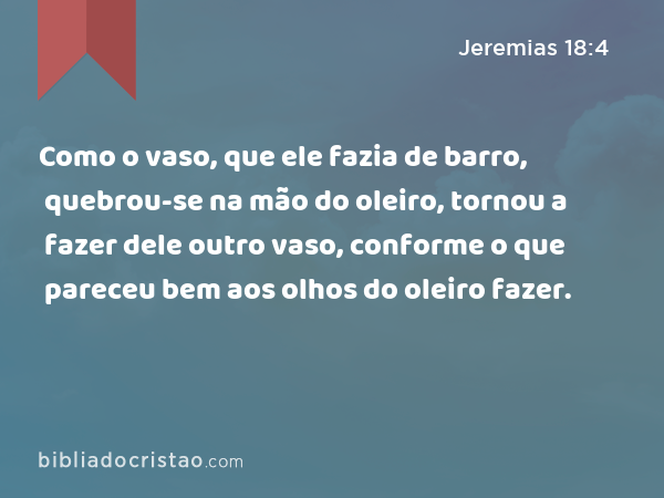 Como o vaso, que ele fazia de barro, quebrou-se na mão do oleiro, tornou a fazer dele outro vaso, conforme o que pareceu bem aos olhos do oleiro fazer. - Jeremias 18:4