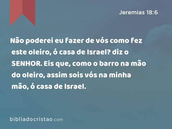 Não poderei eu fazer de vós como fez este oleiro, ó casa de Israel? diz o SENHOR. Eis que, como o barro na mão do oleiro, assim sois vós na minha mão, ó casa de Israel. - Jeremias 18:6