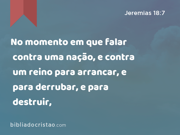 No momento em que falar contra uma nação, e contra um reino para arrancar, e para derrubar, e para destruir, - Jeremias 18:7