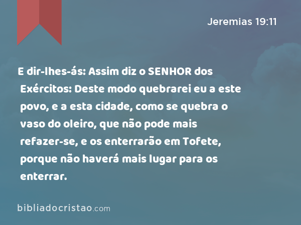 E dir-lhes-ás: Assim diz o SENHOR dos Exércitos: Deste modo quebrarei eu a este povo, e a esta cidade, como se quebra o vaso do oleiro, que não pode mais refazer-se, e os enterrarão em Tofete, porque não haverá mais lugar para os enterrar. - Jeremias 19:11