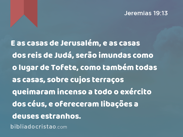 E as casas de Jerusalém, e as casas dos reis de Judá, serão imundas como o lugar de Tofete, como também todas as casas, sobre cujos terraços queimaram incenso a todo o exército dos céus, e ofereceram libações a deuses estranhos. - Jeremias 19:13