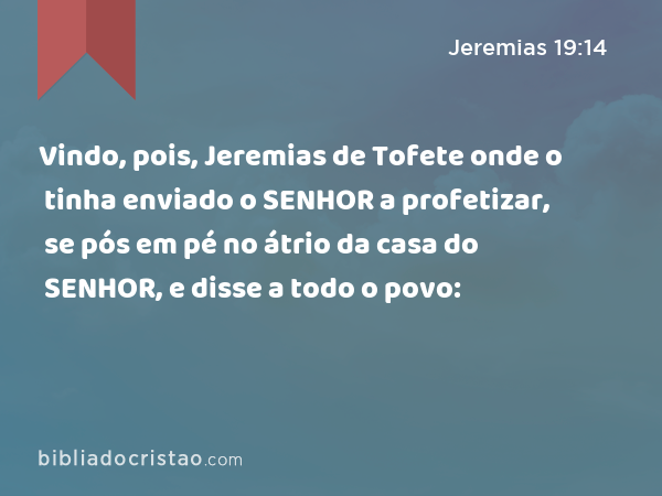 Vindo, pois, Jeremias de Tofete onde o tinha enviado o SENHOR a profetizar, se pós em pé no átrio da casa do SENHOR, e disse a todo o povo: - Jeremias 19:14