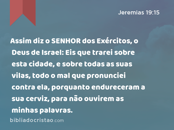 Assim diz o SENHOR dos Exércitos, o Deus de Israel: Eis que trarei sobre esta cidade, e sobre todas as suas vilas, todo o mal que pronunciei contra ela, porquanto endureceram a sua cerviz, para não ouvirem as minhas palavras. - Jeremias 19:15