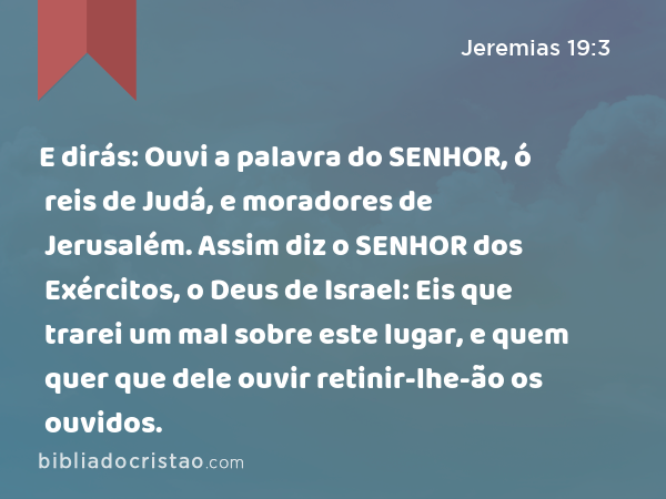 E dirás: Ouvi a palavra do SENHOR, ó reis de Judá, e moradores de Jerusalém. Assim diz o SENHOR dos Exércitos, o Deus de Israel: Eis que trarei um mal sobre este lugar, e quem quer que dele ouvir retinir-lhe-ão os ouvidos. - Jeremias 19:3