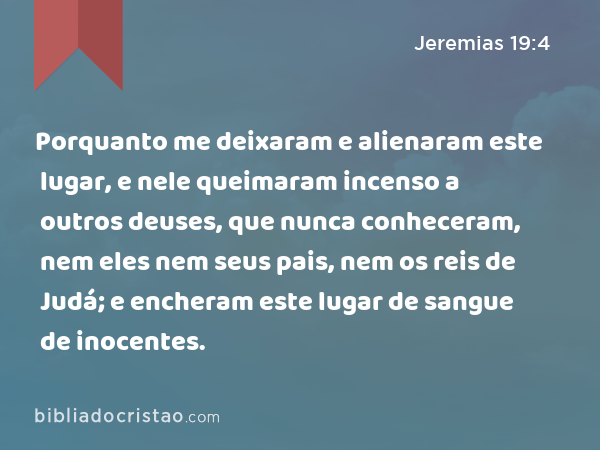 Porquanto me deixaram e alienaram este lugar, e nele queimaram incenso a outros deuses, que nunca conheceram, nem eles nem seus pais, nem os reis de Judá; e encheram este lugar de sangue de inocentes. - Jeremias 19:4