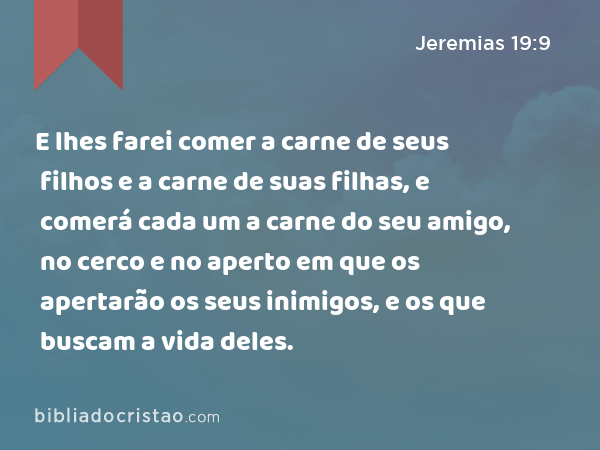 E lhes farei comer a carne de seus filhos e a carne de suas filhas, e comerá cada um a carne do seu amigo, no cerco e no aperto em que os apertarão os seus inimigos, e os que buscam a vida deles. - Jeremias 19:9