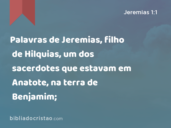 Palavras de Jeremias, filho de Hilquias, um dos sacerdotes que estavam em Anatote, na terra de Benjamim; - Jeremias 1:1