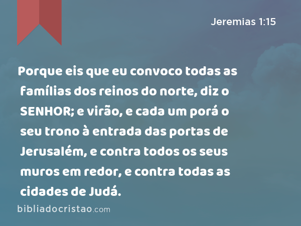 Porque eis que eu convoco todas as famílias dos reinos do norte, diz o SENHOR; e virão, e cada um porá o seu trono à entrada das portas de Jerusalém, e contra todos os seus muros em redor, e contra todas as cidades de Judá. - Jeremias 1:15