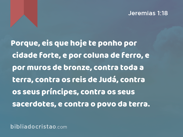 Porque, eis que hoje te ponho por cidade forte, e por coluna de ferro, e por muros de bronze, contra toda a terra, contra os reis de Judá, contra os seus príncipes, contra os seus sacerdotes, e contra o povo da terra. - Jeremias 1:18