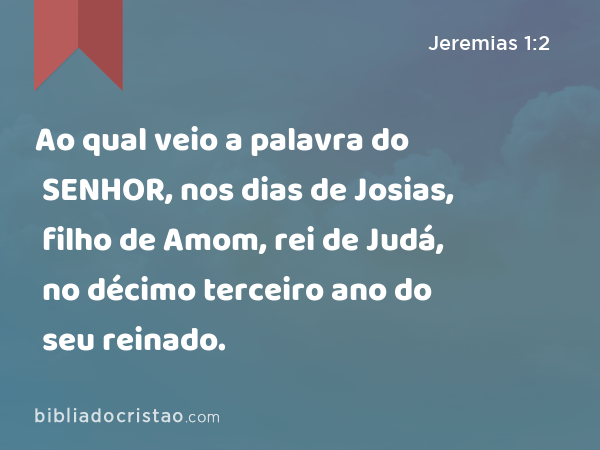 Ao qual veio a palavra do SENHOR, nos dias de Josias, filho de Amom, rei de Judá, no décimo terceiro ano do seu reinado. - Jeremias 1:2