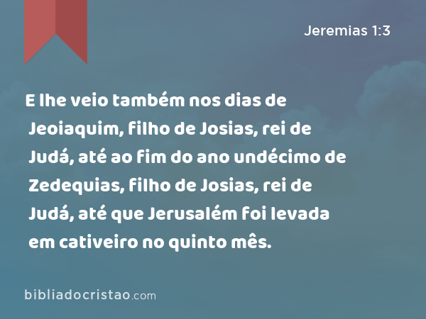 E lhe veio também nos dias de Jeoiaquim, filho de Josias, rei de Judá, até ao fim do ano undécimo de Zedequias, filho de Josias, rei de Judá, até que Jerusalém foi levada em cativeiro no quinto mês. - Jeremias 1:3