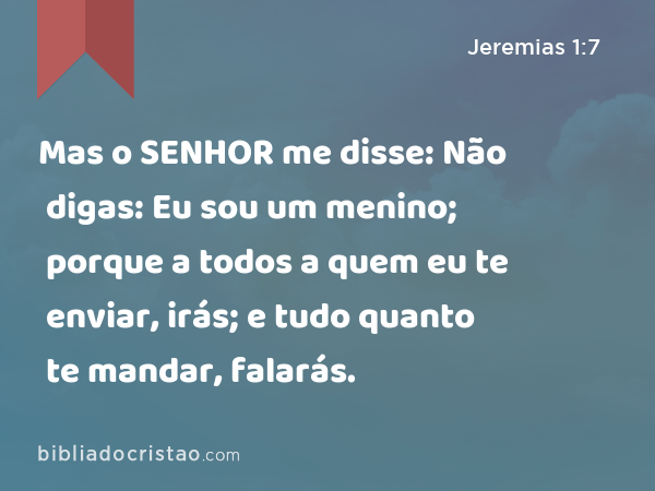 Mas o SENHOR me disse: Não digas: Eu sou um menino; porque a todos a quem eu te enviar, irás; e tudo quanto te mandar, falarás. - Jeremias 1:7