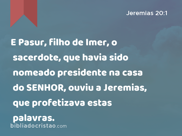 E Pasur, filho de Imer, o sacerdote, que havia sido nomeado presidente na casa do SENHOR, ouviu a Jeremias, que profetizava estas palavras. - Jeremias 20:1