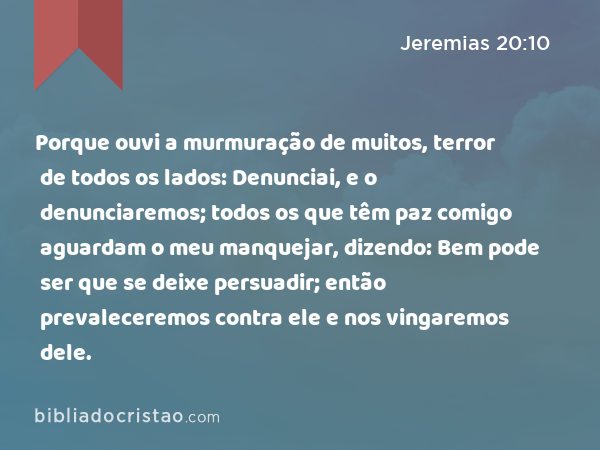 Porque ouvi a murmuração de muitos, terror de todos os lados: Denunciai, e o denunciaremos; todos os que têm paz comigo aguardam o meu manquejar, dizendo: Bem pode ser que se deixe persuadir; então prevaleceremos contra ele e nos vingaremos dele. - Jeremias 20:10