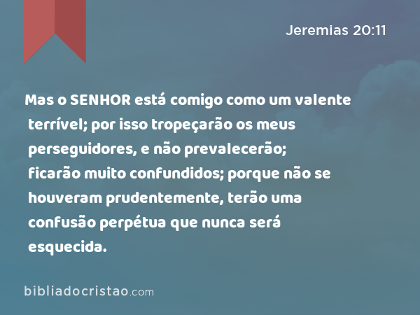 Mas o SENHOR está comigo como um valente terrível; por isso tropeçarão os meus perseguidores, e não prevalecerão; ficarão muito confundidos; porque não se houveram prudentemente, terão uma confusão perpétua que nunca será esquecida. - Jeremias 20:11