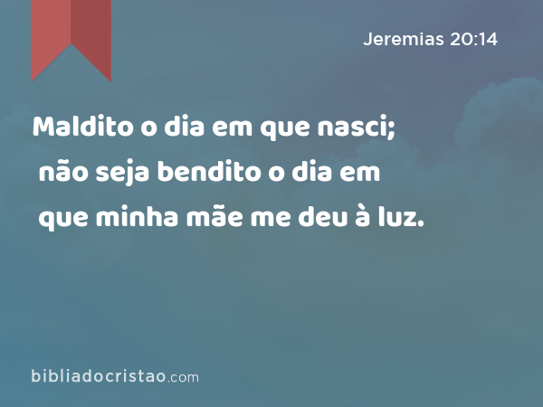 Maldito o dia em que nasci; não seja bendito o dia em que minha mãe me deu à luz. - Jeremias 20:14