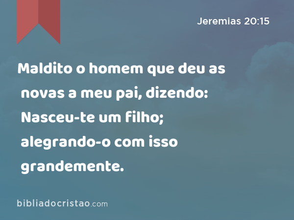 Maldito o homem que deu as novas a meu pai, dizendo: Nasceu-te um filho; alegrando-o com isso grandemente. - Jeremias 20:15