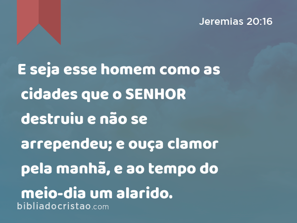 E seja esse homem como as cidades que o SENHOR destruiu e não se arrependeu; e ouça clamor pela manhã, e ao tempo do meio-dia um alarido. - Jeremias 20:16