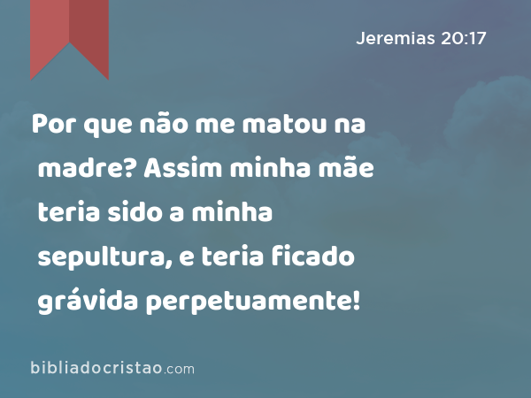 Por que não me matou na madre? Assim minha mãe teria sido a minha sepultura, e teria ficado grávida perpetuamente! - Jeremias 20:17