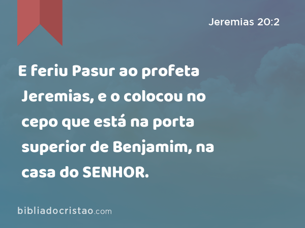 E feriu Pasur ao profeta Jeremias, e o colocou no cepo que está na porta superior de Benjamim, na casa do SENHOR. - Jeremias 20:2