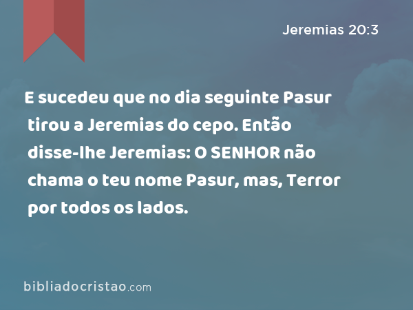 E sucedeu que no dia seguinte Pasur tirou a Jeremias do cepo. Então disse-lhe Jeremias: O SENHOR não chama o teu nome Pasur, mas, Terror por todos os lados. - Jeremias 20:3