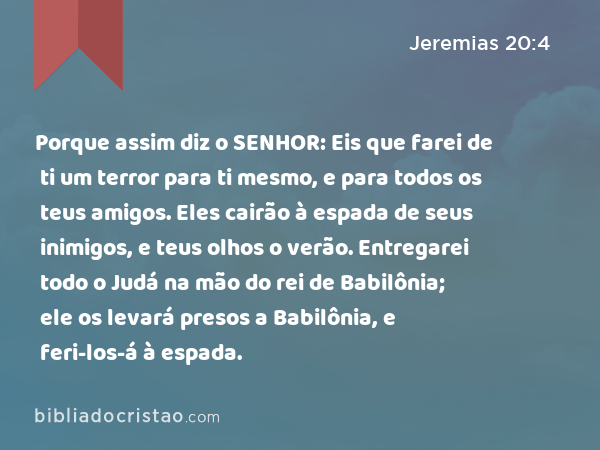 Porque assim diz o SENHOR: Eis que farei de ti um terror para ti mesmo, e para todos os teus amigos. Eles cairão à espada de seus inimigos, e teus olhos o verão. Entregarei todo o Judá na mão do rei de Babilônia; ele os levará presos a Babilônia, e feri-los-á à espada. - Jeremias 20:4