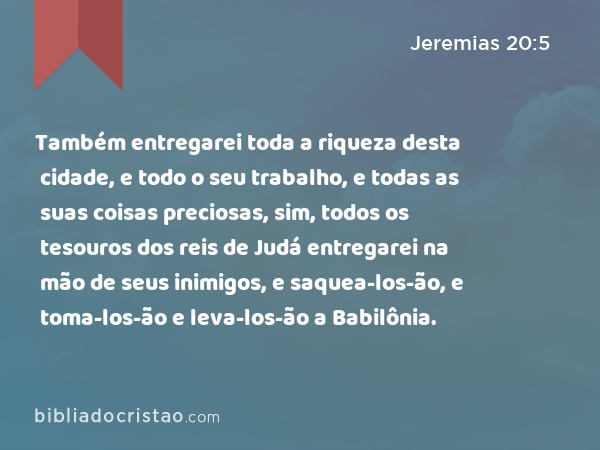 Também entregarei toda a riqueza desta cidade, e todo o seu trabalho, e todas as suas coisas preciosas, sim, todos os tesouros dos reis de Judá entregarei na mão de seus inimigos, e saquea-los-ão, e toma-los-ão e leva-los-ão a Babilônia. - Jeremias 20:5