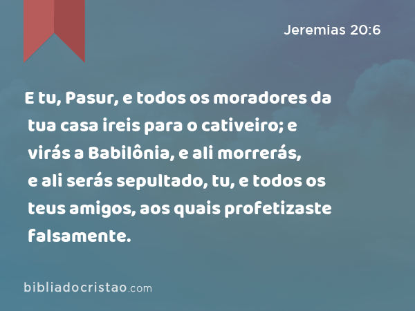 E tu, Pasur, e todos os moradores da tua casa ireis para o cativeiro; e virás a Babilônia, e ali morrerás, e ali serás sepultado, tu, e todos os teus amigos, aos quais profetizaste falsamente. - Jeremias 20:6