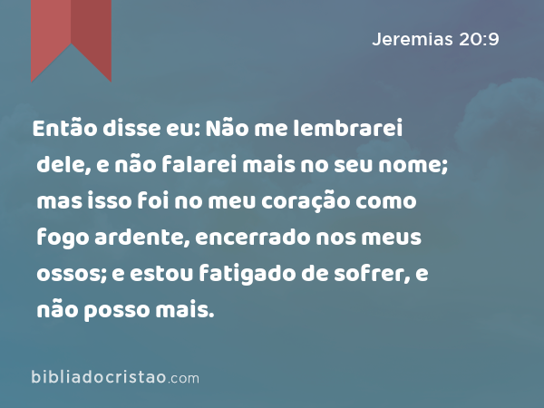 Então disse eu: Não me lembrarei dele, e não falarei mais no seu nome; mas isso foi no meu coração como fogo ardente, encerrado nos meus ossos; e estou fatigado de sofrer, e não posso mais. - Jeremias 20:9