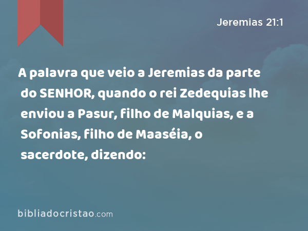 A palavra que veio a Jeremias da parte do SENHOR, quando o rei Zedequias lhe enviou a Pasur, filho de Malquias, e a Sofonias, filho de Maaséia, o sacerdote, dizendo: - Jeremias 21:1