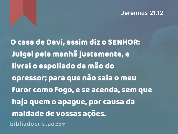 O casa de Davi, assim diz o SENHOR: Julgai pela manhã justamente, e livrai o espoliado da mão do opressor; para que não saia o meu furor como fogo, e se acenda, sem que haja quem o apague, por causa da maldade de vossas ações. - Jeremias 21:12