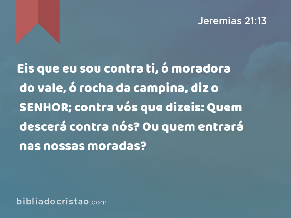 Eis que eu sou contra ti, ó moradora do vale, ó rocha da campina, diz o SENHOR; contra vós que dizeis: Quem descerá contra nós? Ou quem entrará nas nossas moradas? - Jeremias 21:13