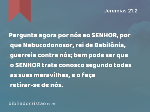 Pergunta agora por nós ao SENHOR, por que Nabucodonosor, rei de Babilônia, guerreia contra nós; bem pode ser que o SENHOR trate conosco segundo todas as suas maravilhas, e o faça retirar-se de nós. - Jeremias 21:2