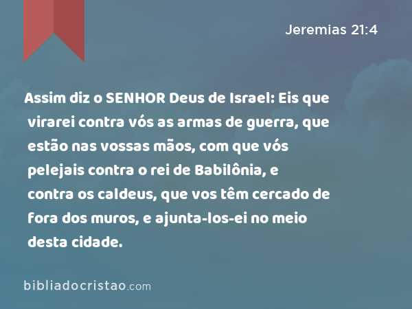 Assim diz o SENHOR Deus de Israel: Eis que virarei contra vós as armas de guerra, que estão nas vossas mãos, com que vós pelejais contra o rei de Babilônia, e contra os caldeus, que vos têm cercado de fora dos muros, e ajunta-los-ei no meio desta cidade. - Jeremias 21:4