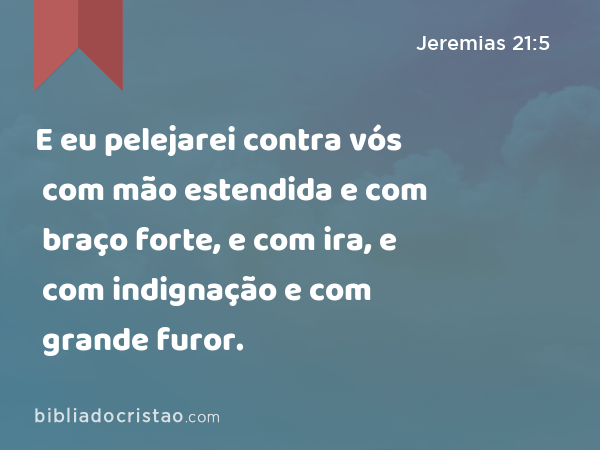 E eu pelejarei contra vós com mão estendida e com braço forte, e com ira, e com indignação e com grande furor. - Jeremias 21:5