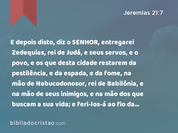 E depois disto, diz o SENHOR, entregarei Zedequias, rei de Judá, e seus servos, e o povo, e os que desta cidade restarem da pestilência, e da espada, e da fome, na mão de Nabucodonosor, rei de Babilônia, e na mão de seus inimigos, e na mão dos que buscam a sua vida; e feri-los-á ao fio da espada; não os poupará, nem se compadecerá, nem terá misericórdia. - Jeremias 21:7