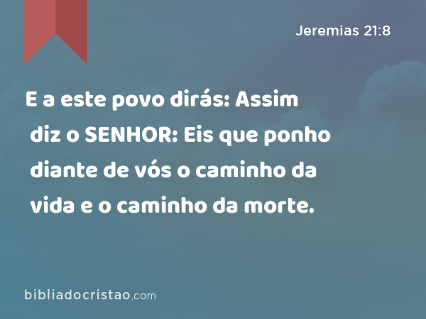 E a este povo dirás: Assim diz o SENHOR: Eis que ponho diante de vós o caminho da vida e o caminho da morte. - Jeremias 21:8