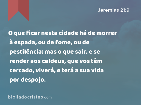 O que ficar nesta cidade há de morrer à espada, ou de fome, ou de pestilência; mas o que sair, e se render aos caldeus, que vos têm cercado, viverá, e terá a sua vida por despojo. - Jeremias 21:9