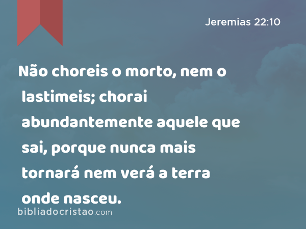 Não choreis o morto, nem o lastimeis; chorai abundantemente aquele que sai, porque nunca mais tornará nem verá a terra onde nasceu. - Jeremias 22:10