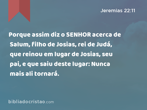 Porque assim diz o SENHOR acerca de Salum, filho de Josias, rei de Judá, que reinou em lugar de Josias, seu pai, e que saiu deste lugar: Nunca mais ali tornará. - Jeremias 22:11